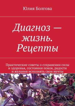 Юлия Болгова - Диагноз – жизнь. Рецепты. Практические советы о сохранении силы и здоровья, состояния покоя, радости и желания исполнять свои мечты