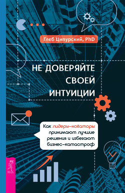 Не доверяйте своей интуиции. Как лидеры-новаторы принимают лучшие решения и избегают бизнес-катастроф - Ципурский Глеб